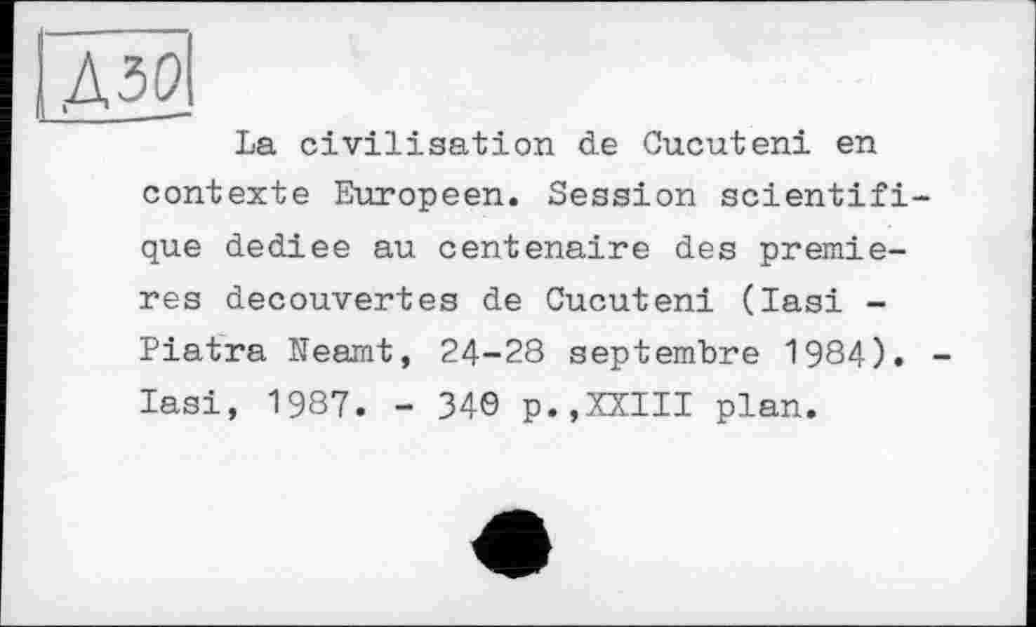 ﻿ІЛМ
La civilisation de Cucuteni en contexte Européen. Session scientifique dediee au centenaire des premieres decouvertes de Cucuteni (lasi -Piatra Neamt, 24-28 septembre 1984). lasi, 1987. - 34Ö p.,XXIII plan.